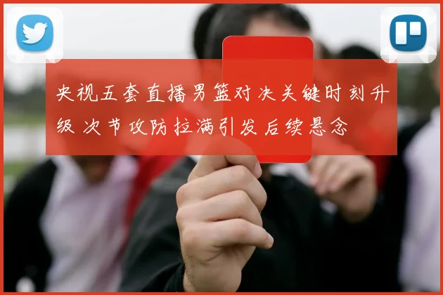 央视五套直播男篮对决关键时刻升级 次节攻防拉满引发后续悬念
