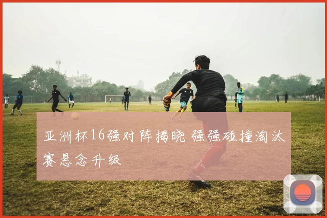 亚洲杯16强对阵揭晓 强强碰撞淘汰赛悬念升级