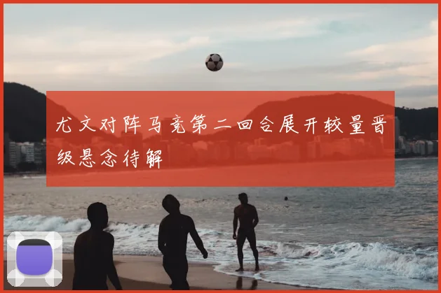 尤文对阵马竞第二回合展开较量晋级悬念待解