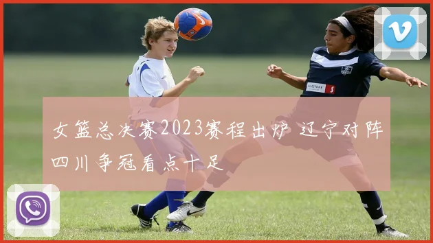 女篮总决赛2023赛程出炉 辽宁对阵四川争冠看点十足