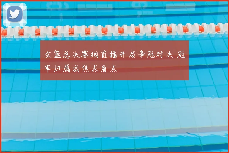女篮总决赛线直播开启争冠对决 冠军归属成焦点看点