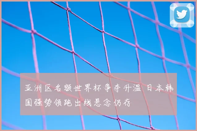 亚洲区名额世界杯争夺升温 日本韩国强势领跑出线悬念仍存