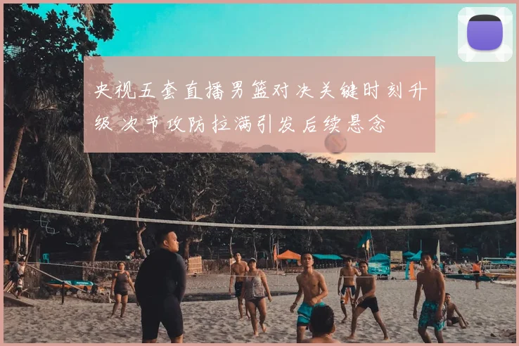 央视五套直播男篮对决关键时刻升级 次节攻防拉满引发后续悬念