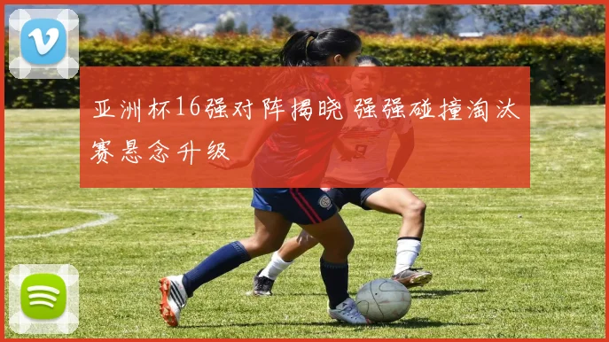 亚洲杯16强对阵揭晓 强强碰撞淘汰赛悬念升级
