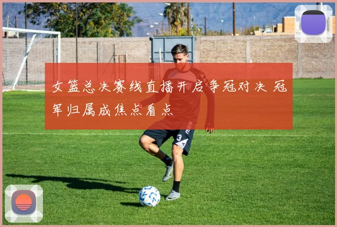 女篮总决赛线直播开启争冠对决 冠军归属成焦点看点